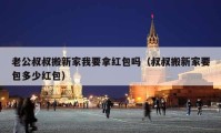 老公叔叔搬新家我要拿红包吗（叔叔搬新家要包多少红包）