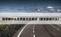 搬家搬什么东西最合适最好（搬家都搬什么）