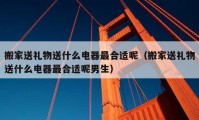 搬家送礼物送什么电器最合适呢（搬家送礼物送什么电器最合适呢男生）