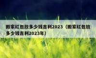 搬家红包放多少钱吉利2023（搬家红包放多少钱吉利2023年）