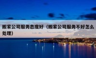 搬家公司服务态度好（搬家公司服务不好怎么处理）