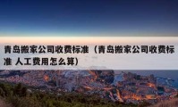 青岛搬家公司收费标准（青岛搬家公司收费标准 人工费用怎么算）