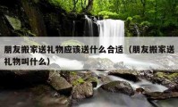 朋友搬家送礼物应该送什么合适（朋友搬家送礼物叫什么）