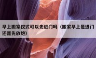 早上搬家仪式可以先进门吗（搬家早上是进门还是先放炮）