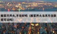 搬家只开火,不住好吗（搬家开火当天不住新房可以吗）