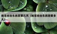 搬家收拾东西需要几天（搬家收拾东西需要多久）