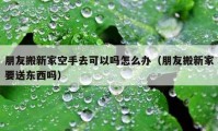 朋友搬新家空手去可以吗怎么办（朋友搬新家要送东西吗）