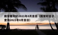 搬家哪天好2021年8月吉日（搬家好日子查询2021年8月吉日）