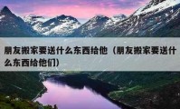 朋友搬家要送什么东西给他（朋友搬家要送什么东西给他们）