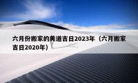 六月份搬家的黄道吉日2023年（六月搬家吉日2020年）