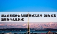 朋友搬家送什么东西寓意好又实用（朋友搬家送朋友什么礼物好）