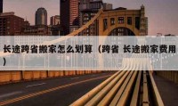 长途跨省搬家怎么划算（跨省 长途搬家费用）