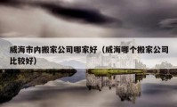 威海市内搬家公司哪家好（威海哪个搬家公司比较好）