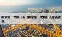 搬家第一次搬什么（搬家第一次搬什么东西吉利）