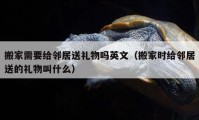 搬家需要给邻居送礼物吗英文（搬家时给邻居送的礼物叫什么）