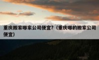 重庆搬家哪家公司便宜?（重庆哪的搬家公司便宜）