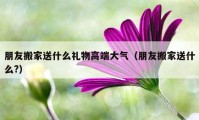 朋友搬家送什么礼物高端大气（朋友搬家送什么?）