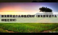 朋友搬家送什么绿植比较好（朋友搬家送什么绿植比较好）