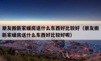 朋友搬新家暖房送什么东西好比较好（朋友搬新家暖房送什么东西好比较好呢）