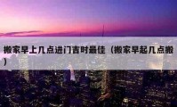 搬家早上几点进门吉时最佳（搬家早起几点搬）