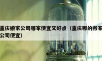 重庆搬家公司哪家便宜又好点（重庆哪的搬家公司便宜）