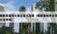 搬新家是开火算还是入住算（搬新家和开火可以分开吗）