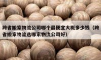 跨省搬家物流公司哪个最便宜大概多少钱（跨省搬家物流选哪家物流公司好）