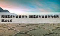 搬新家吉时吉日查询（搬家吉时吉日查询老黄历2023）