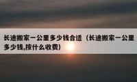 长途搬家一公里多少钱合适（长途搬家一公里多少钱,按什么收费）