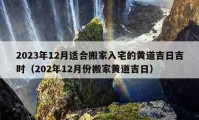 2023年12月适合搬家入宅的黄道吉日吉时（202年12月份搬家黄道吉日）