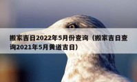 搬家吉日2022年5月份查询（搬家吉日查询2021年5月黄道吉日）