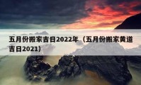 五月份搬家吉日2022年（五月份搬家黄道吉日2021）