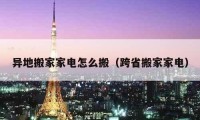 异地搬家家电怎么搬（跨省搬家家电）