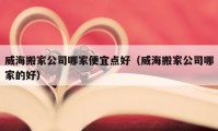 威海搬家公司哪家便宜点好（威海搬家公司哪家的好）