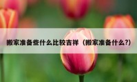 搬家准备些什么比较吉祥（搬家准备什么?）