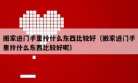 搬家进门手里拎什么东西比较好（搬家进门手里拎什么东西比较好呢）