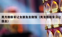 男方搬新家让女朋友去做饭（男友搬新家没让我去）