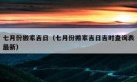 七月份搬家吉日（七月份搬家吉日吉时查询表最新）