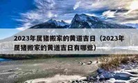 2023年属猪搬家的黄道吉日（2023年属猪搬家的黄道吉日有哪些）