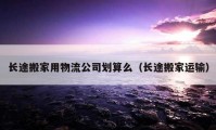 长途搬家用物流公司划算么（长途搬家运输）