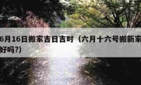 6月16日搬家吉日吉时（六月十六号搬新家好吗?）