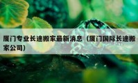 厦门专业长途搬家最新消息（厦门国际长途搬家公司）