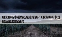 朋友搬新家送钱还是送东西?（朋友搬新家送钱还是送东西好）