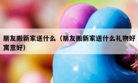 朋友搬新家送什么（朋友搬新家送什么礼物好寓意好）