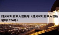 腊月可以搬家入住新宅（腊月可以搬家入住新宅吗2024年）