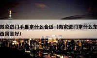 搬家进门手里拿什么合适（搬家进门拿什么东西寓意好）