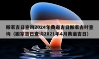 搬家吉日查询2024年黄道吉日搬家吉时查询（搬家吉日查询2021年4月黄道吉日）