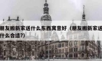 朋友搬新家送什么东西寓意好（朋友搬新家送什么合适?）