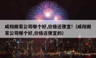 咸阳搬家公司哪个好,价格还便宜!（咸阳搬家公司哪个好,价格还便宜的）