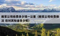 搬家公司收费多少钱一公里（搬家公司收费情况 你对其知道多少呢）